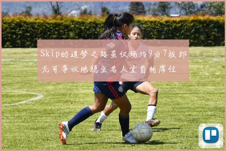 Skip的追梦之路虽仅场均9分7板却无可争议地稳坐名人堂首轮席位
