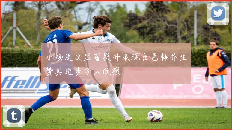 小杨进攻显著提升表现出色韩乔生赞其进步令人欣慰