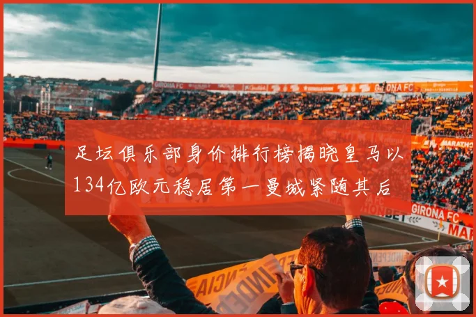 足坛俱乐部身价排行榜揭晓皇马以134亿欧元稳居第一曼城紧随其后