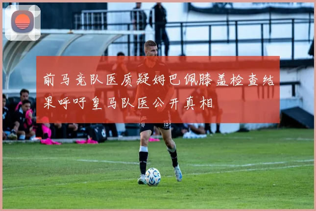 前马竞队医质疑姆巴佩膝盖检查结果呼吁皇马队医公开真相