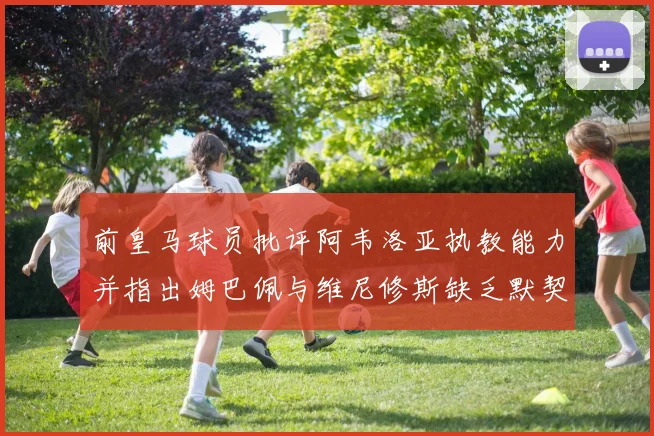 前皇马球员批评阿韦洛亚执教能力并指出姆巴佩与维尼修斯缺乏默契