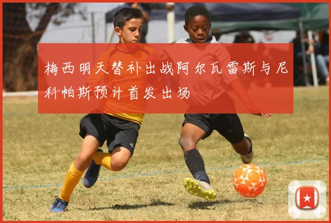 梅西明天替补出战阿尔瓦雷斯与尼科帕斯预计首发出场