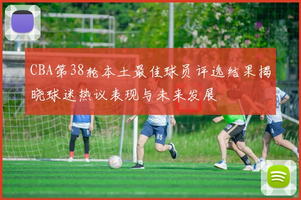 CBA第38轮本土最佳球员评选结果揭晓球迷热议表现与未来发展