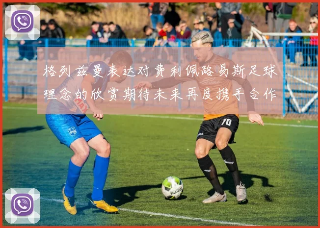 格列兹曼表达对费利佩路易斯足球理念的欣赏期待未来再度携手合作