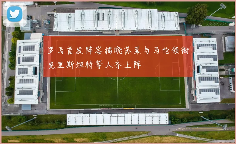 罗马首发阵容揭晓苏莱与马伦领衔克里斯坦特等人齐上阵
