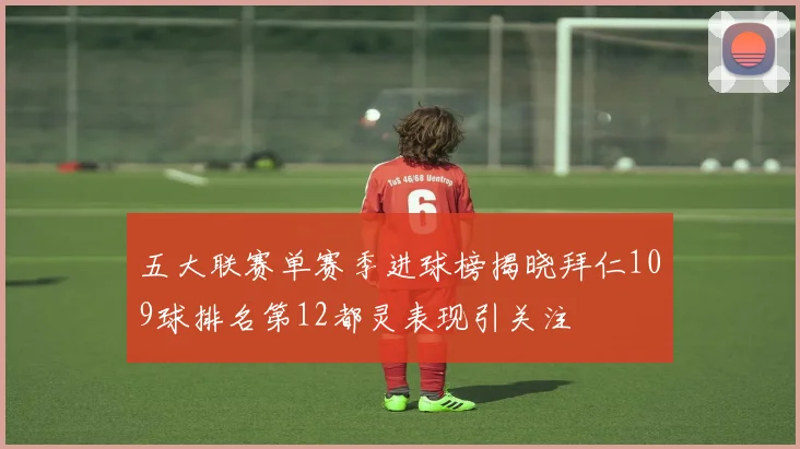 五大联赛单赛季进球榜揭晓拜仁109球排名第12都灵表现引关注