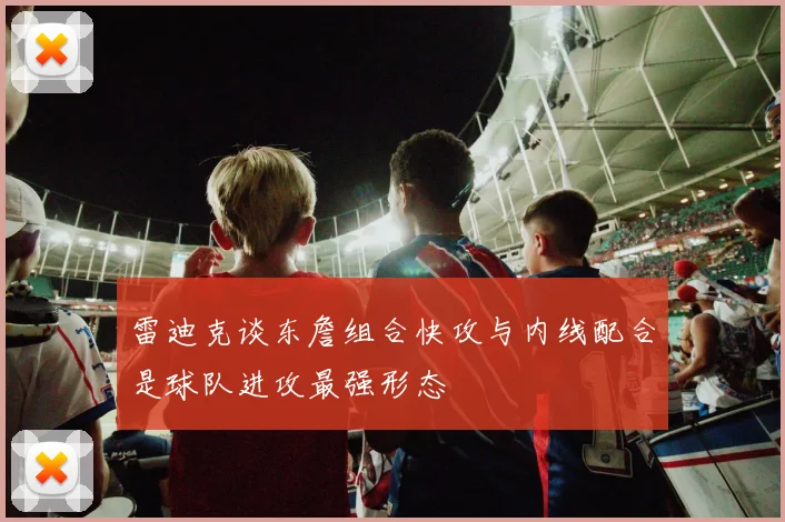 雷迪克谈东詹组合快攻与内线配合是球队进攻最强形态