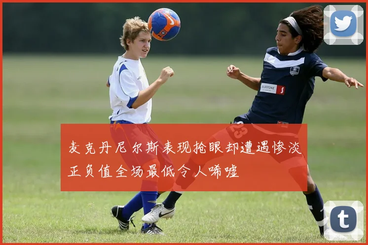 麦克丹尼尔斯表现抢眼却遭遇惨淡正负值全场最低令人唏嘘