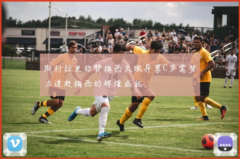 斯科拉里称赞梅西天赋异禀C罗需努力追赶梅西的辉煌成就