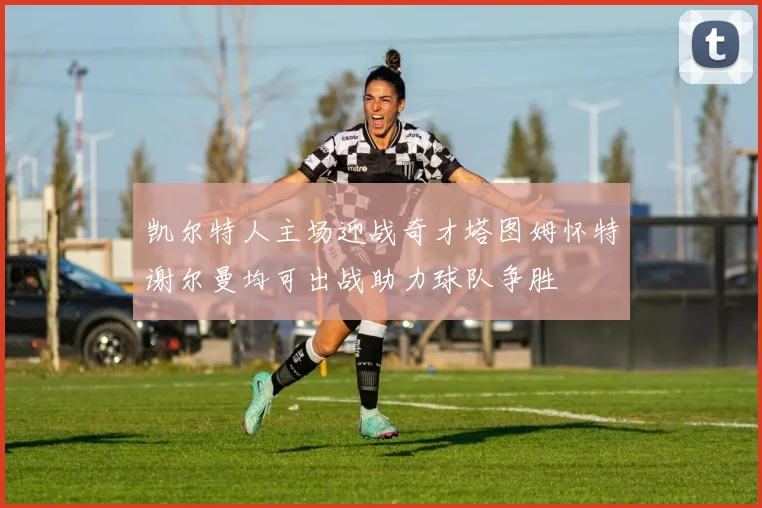 凯尔特人主场迎战奇才塔图姆怀特谢尔曼均可出战助力球队争胜